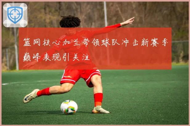 篮网核心加兰带领球队冲击新赛季巅峰表现引关注