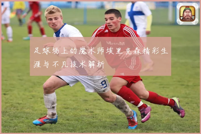 足球场上的魔术师埃里克森精彩生涯与不凡技术解析