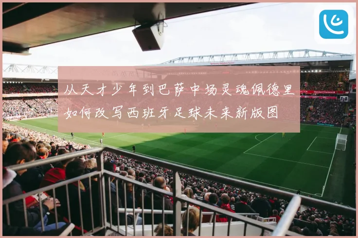 从天才少年到巴萨中场灵魂佩德里如何改写西班牙足球未来新版图
