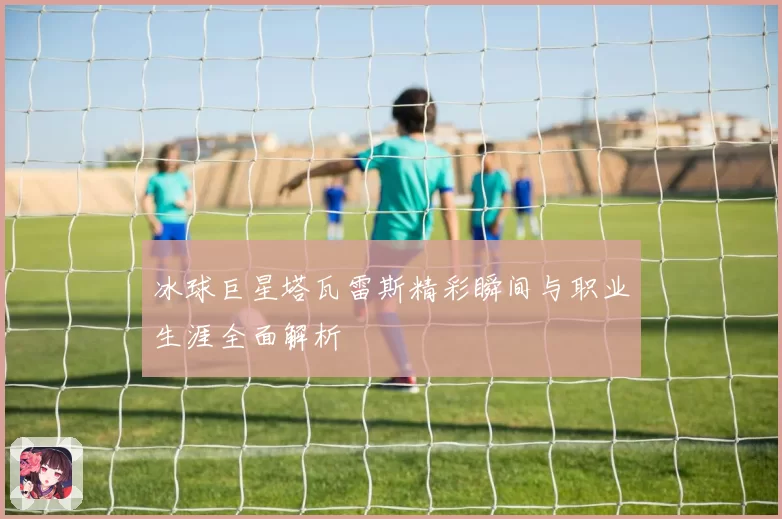 冰球巨星塔瓦雷斯精彩瞬间与职业生涯全面解析