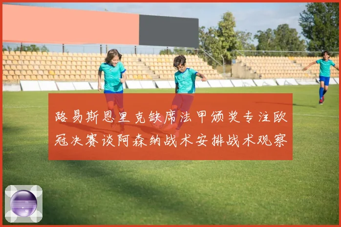 路易斯恩里克缺席法甲颁奖专注欧冠决赛谈阿森纳战术安排战术观察