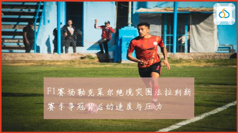 F1赛场勒克莱尔绝境突围法拉利新赛季争冠背后的速度与压力