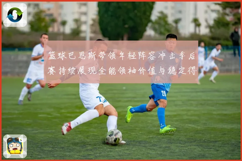 篮球巴恩斯带领年轻阵容冲击季后赛持续展现全能领袖价值与稳定得分能力