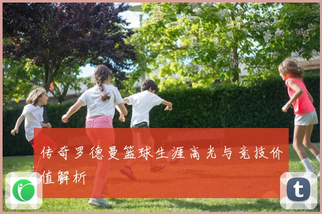 传奇罗德曼篮球生涯高光与竞技价值解析