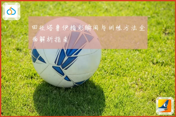 田径塔鲁伊精彩瞬间与训练方法全面解析指南