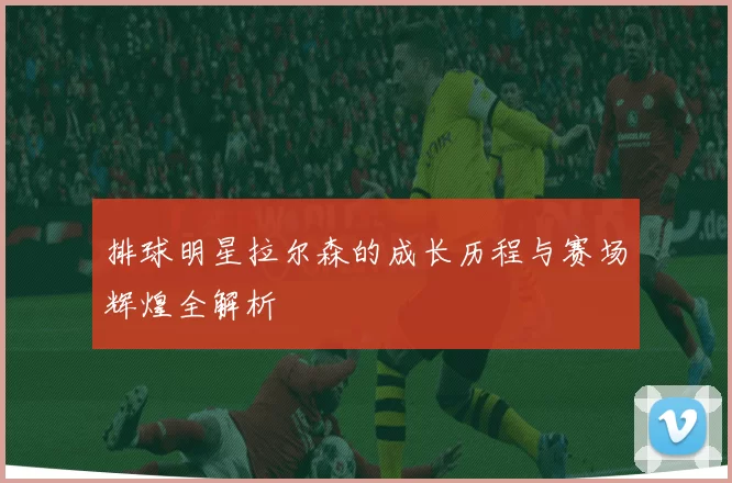 排球明星拉尔森的成长历程与赛场辉煌全解析