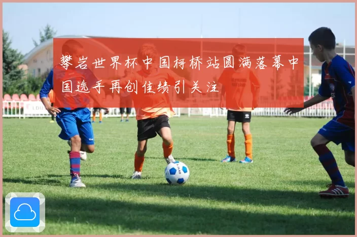 攀岩世界杯中国柯桥站圆满落幕中国选手再创佳绩引关注
