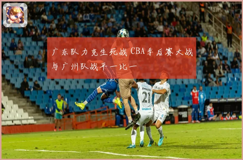 广东队力克生死战 CBA季后赛大战与广州队战平一比一
