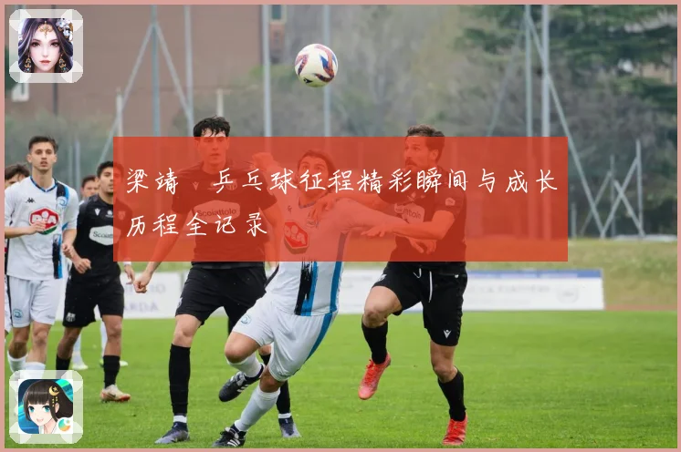 梁靖崑乒乓球征程精彩瞬间与成长历程全记录